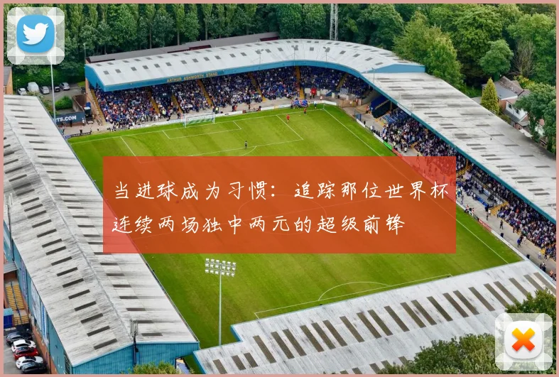 当进球成为习惯：追踪那位世界杯连续两场独中两元的超级前锋