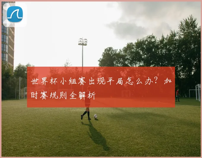世界杯小组赛出现平局怎么办?加时赛规则全解析