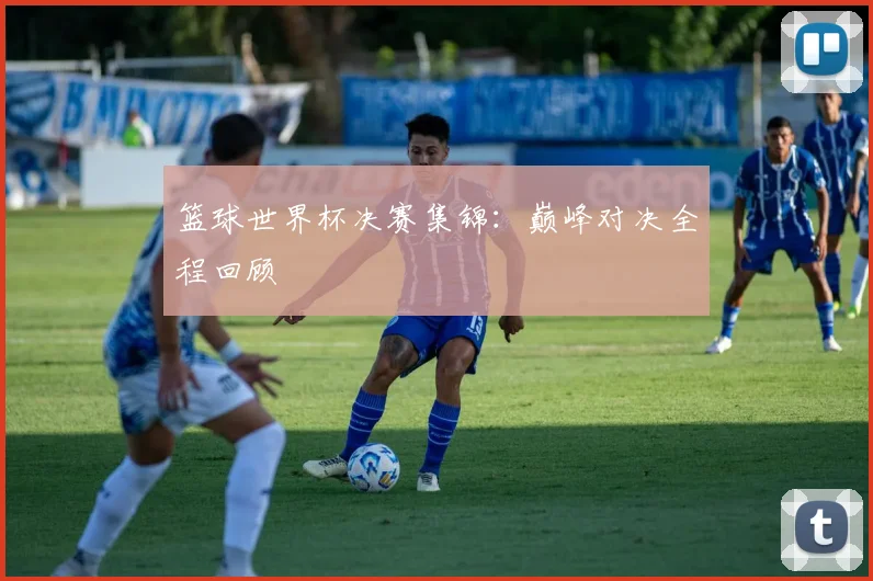 篮球世界杯决赛集锦:巅峰对决全程回顾
