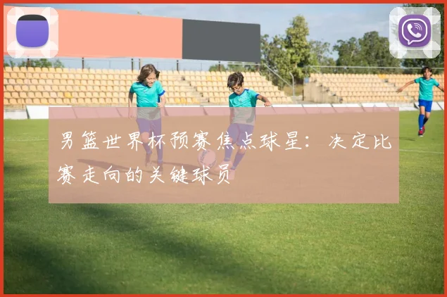 男篮世界杯预赛焦点球星：决定比赛走向的关键球员
