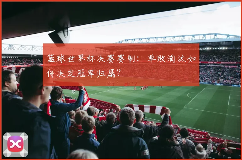 篮球世界杯决赛赛制：单败淘汰如何决定冠军归属？