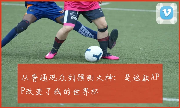 从普通观众到预测大神:是这款APP改变了我的世界杯
