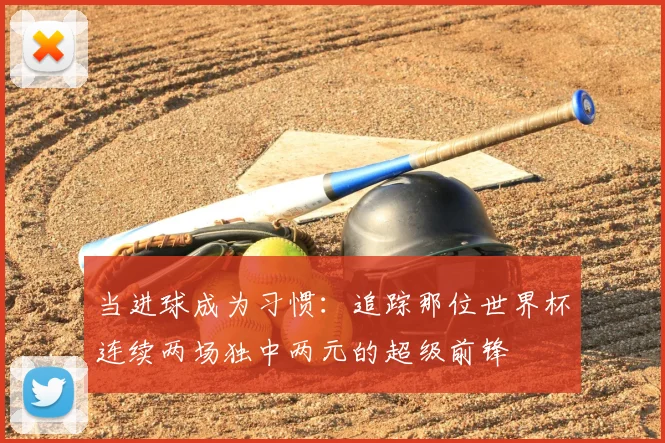 当进球成为习惯：追踪那位世界杯连续两场独中两元的超级前锋