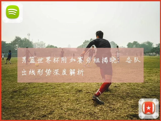 男篮世界杯附加赛分组揭晓：各队出线形势深度解析