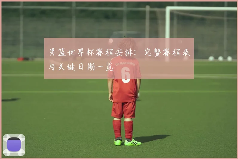 男篮世界杯赛程安排：完整赛程表与关键日期一览