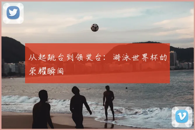 从起跳台到领奖台：游泳世界杯的荣耀瞬间