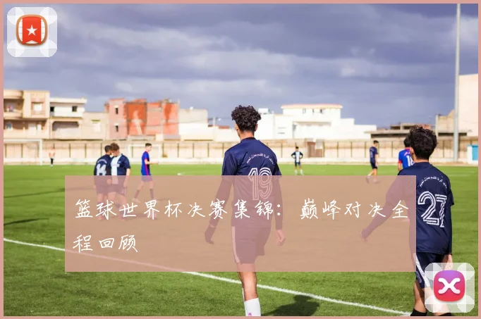 篮球世界杯决赛集锦:巅峰对决全程回顾