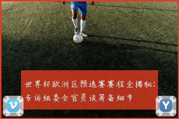 世界杯欧洲区预选赛赛程全揭秘：专访组委会官员谈筹备细节