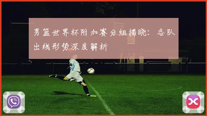 男篮世界杯附加赛分组揭晓：各队出线形势深度解析