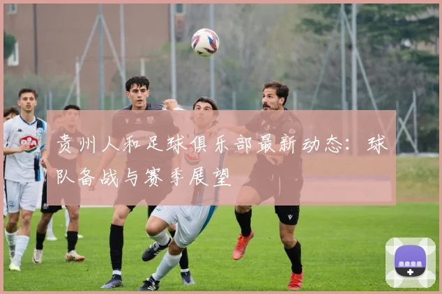 贵州人和足球俱乐部最新动态：球队备战与赛季展望