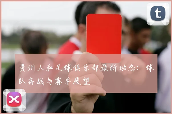 贵州人和足球俱乐部最新动态：球队备战与赛季展望