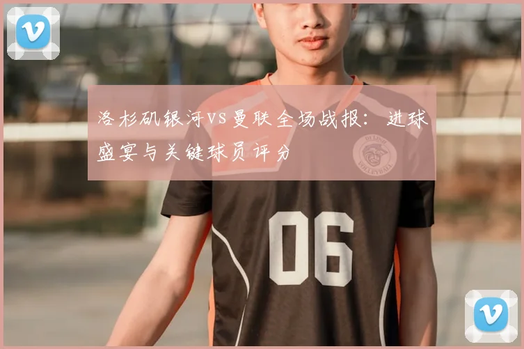 洛杉矶银河vs曼联全场战报：进球盛宴与关键球员评分