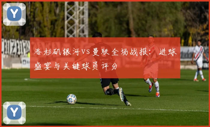 洛杉矶银河vs曼联全场战报：进球盛宴与关键球员评分