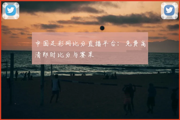 中国足彩网比分直播平台：免费高清即时比分与赛果