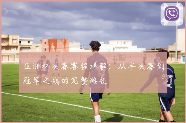 亚洲杯决赛赛程详解：从半决赛到冠军之战的完整路径