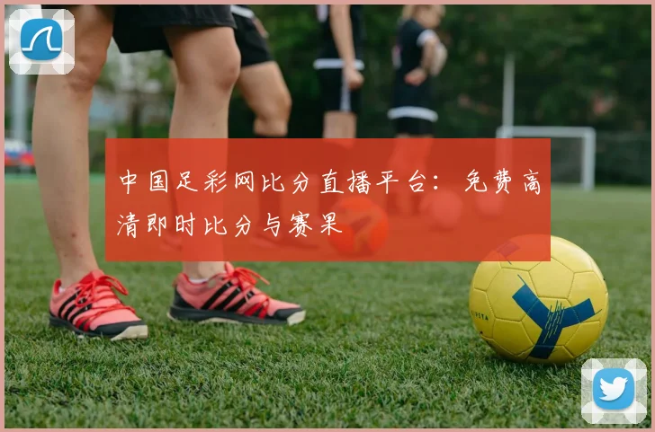 中国足彩网比分直播平台：免费高清即时比分与赛果