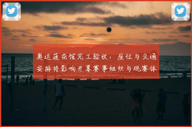 奥运莲花馆完工验收，座位与交通安排将影响开幕赛事组织与观赛体验